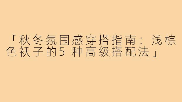 「秋冬氛围感穿搭指南:浅棕色袄子的5种高级搭配法」