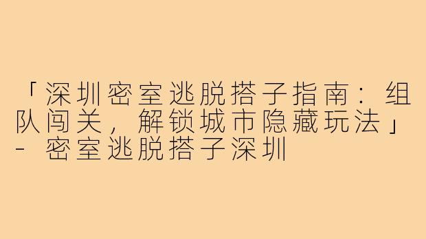 「深圳密室逃脱搭子指南：组队闯关，解锁城市隐藏玩法」-密室逃脱搭子深圳