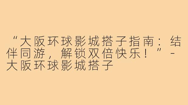 “大阪环球影城搭子指南：结伴同游，解锁双倍快乐！”-大阪环球影城搭子