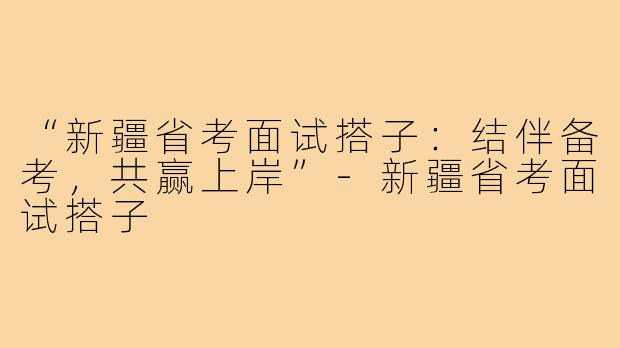 “新疆省考面试搭子：结伴备考，共赢上岸”-新疆省考面试搭子