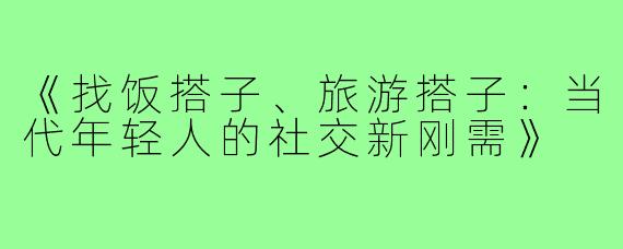 《找饭搭子、旅游搭子：当代年轻人的社交新刚需》