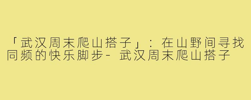 「武汉周末爬山搭子」:在山野间寻找同频的快乐脚步-武汉周末爬山搭子