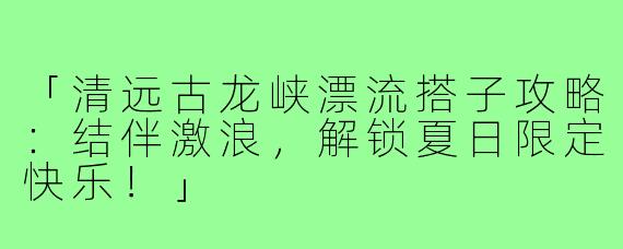 「清远古龙峡漂流搭子攻略：结伴激浪，解锁夏日限定快乐！」