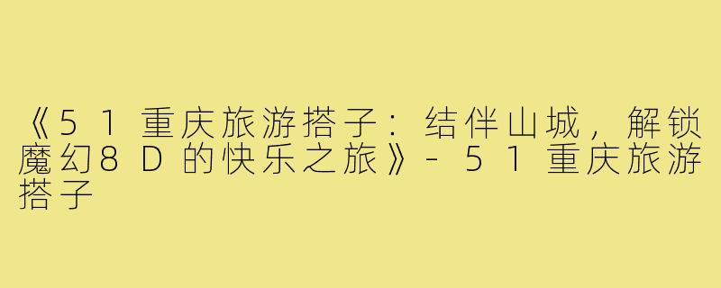 《51重庆旅游搭子：结伴山城，解锁魔幻8D的快乐之旅》-51重庆旅游搭子