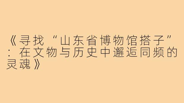 《寻找“山东省博物馆搭子”：在文物与历史中邂逅同频的灵魂》