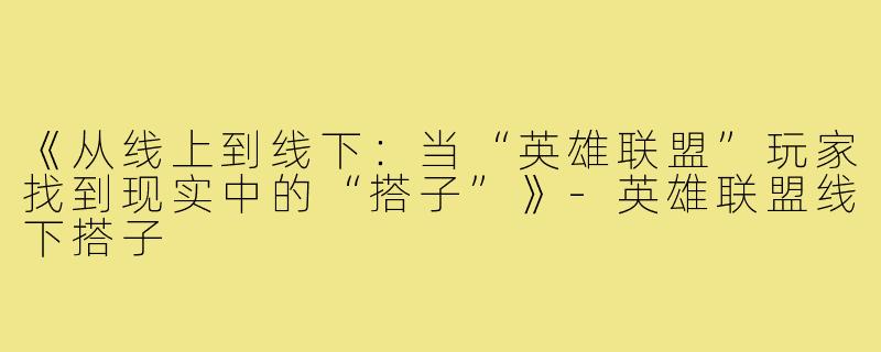 《从线上到线下：当“英雄联盟”玩家找到现实中的“搭子”》-英雄联盟线下搭子