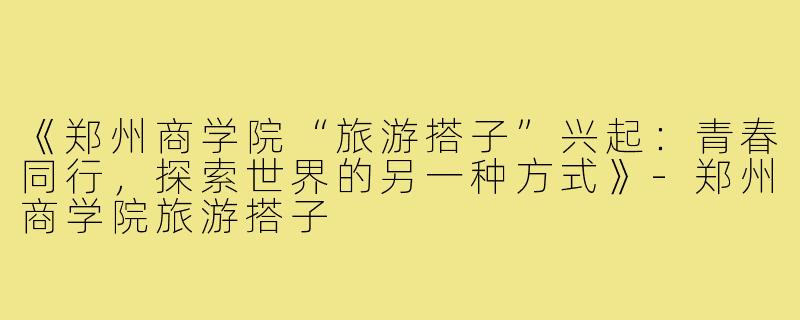 《郑州商学院“旅游搭子”兴起：青春同行，探索世界的另一种方式》-郑州商学院旅游搭子