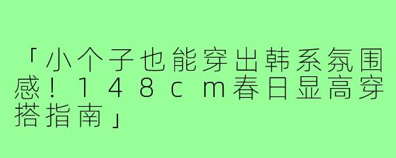 「小个子也能穿出韩系氛围感！148cm春日显高穿搭指南」