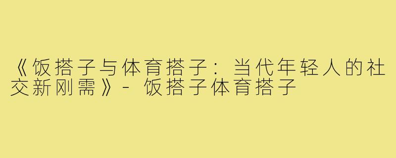 《饭搭子与体育搭子：当代年轻人的社交新刚需》-饭搭子体育搭子