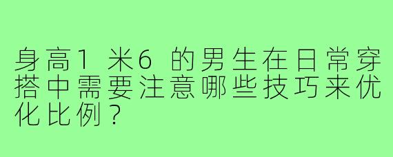 身高1米6的男生在日常穿搭中需要注意哪些技巧来优化比例？