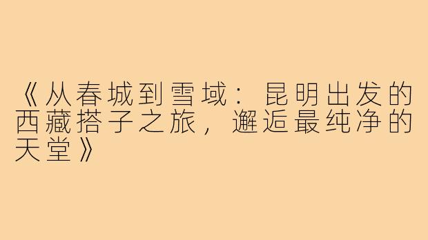 《从春城到雪域：昆明出发的西藏搭子之旅，邂逅最纯净的天堂》