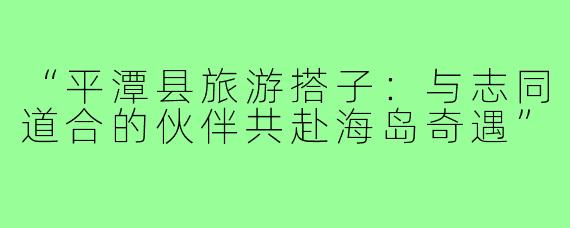 “平潭县旅游搭子:与志同道合的伙伴共赴海岛奇遇”
