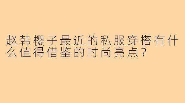 赵韩樱子最近的私服穿搭有什么值得借鉴的时尚亮点?
