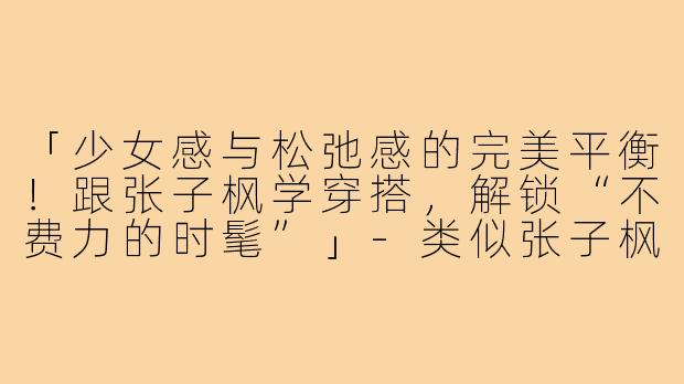 「少女感与松弛感的完美平衡！跟张子枫学穿搭，解锁“不费力的时髦”」-类似张子枫的穿搭女生