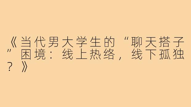 《当代男大学生的“聊天搭子”困境：线上热络，线下孤独？》