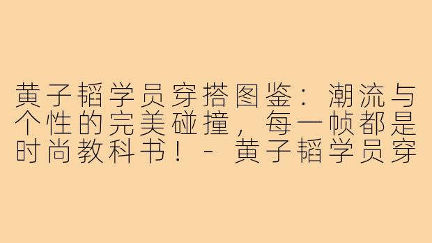 黄子韬学员穿搭图鉴：潮流与个性的完美碰撞，每一帧都是时尚教科书！-黄子韬学员穿搭图片