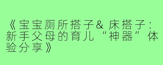 《宝宝厕所搭子&床搭子：新手父母的育儿“神器”体验分享》