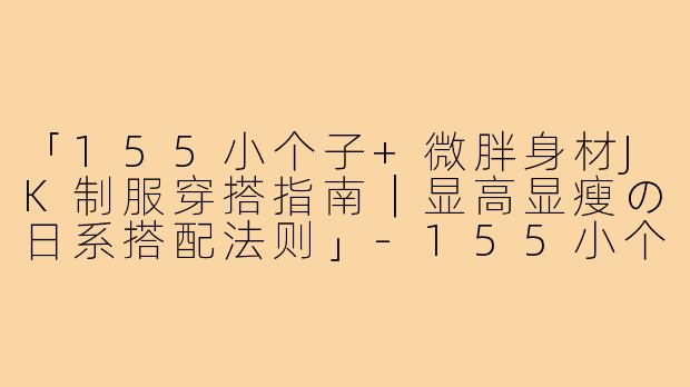 「155小个子+微胖身材JK制服穿搭指南｜显高显瘦の日系搭配法则」-155小个子穿搭微胖jk