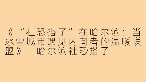 《“社恐搭子”在哈尔滨:当冰雪城市遇见内向者的温暖联盟》-哈尔滨社恐搭子