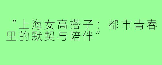 “上海女高搭子:都市青春里的默契与陪伴”