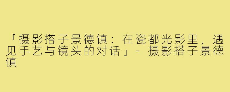 「摄影搭子景德镇:在瓷都光影里,遇见手艺与镜头的对话」-摄影搭子景德镇