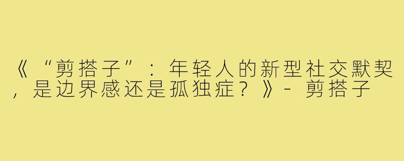 《“剪搭子”：年轻人的新型社交默契，是边界感还是孤独症？》-剪搭子