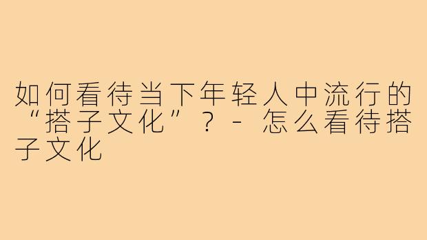 如何看待当下年轻人中流行的“搭子文化”?-怎么看待搭子文化