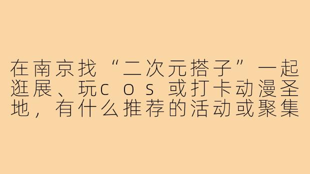 在南京找“二次元搭子”一起逛展、玩cos或打卡动漫圣地,有什么推荐的活动或聚集地吗?