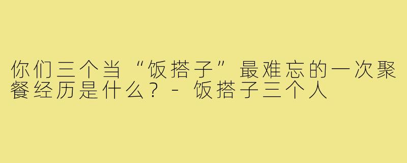 你们三个当“饭搭子”最难忘的一次聚餐经历是什么？-饭搭子三个人
