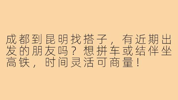 成都到昆明找搭子，有近期出发的朋友吗？想拼车或结伴坐高铁，时间灵活可商量！