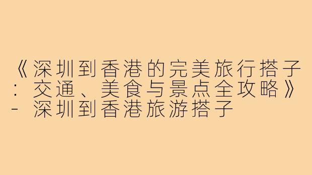 《深圳到香港的完美旅行搭子：交通、美食与景点全攻略》-深圳到香港旅游搭子