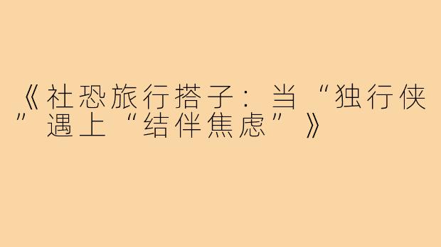 《社恐旅行搭子：当“独行侠”遇上“结伴焦虑”》