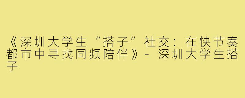 《深圳大学生“搭子”社交：在快节奏都市中寻找同频陪伴》-深圳大学生搭子