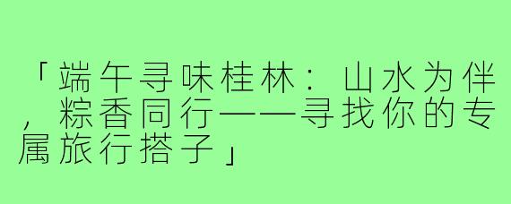 「端午寻味桂林：山水为伴，粽香同行——寻找你的专属旅行搭子」