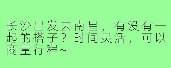 长沙出发去南昌，有没有一起的搭子？时间灵活，可以商量行程~