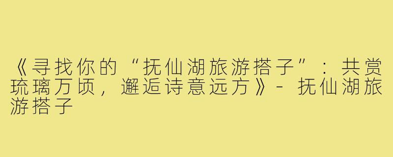 《寻找你的“抚仙湖旅游搭子”:共赏琉璃万顷,邂逅诗意远方》-抚仙湖旅游搭子