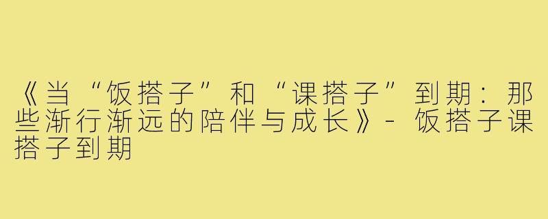 《当“饭搭子”和“课搭子”到期：那些渐行渐远的陪伴与成长》-饭搭子课搭子到期
