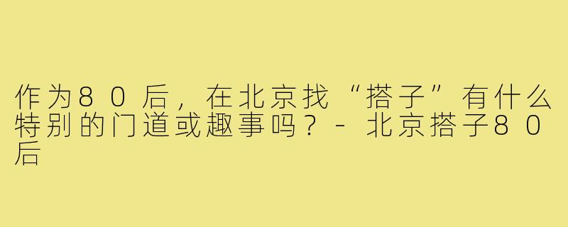 作为80后,在北京找“搭子”有什么特别的门道或趣事吗?-北京搭子80后