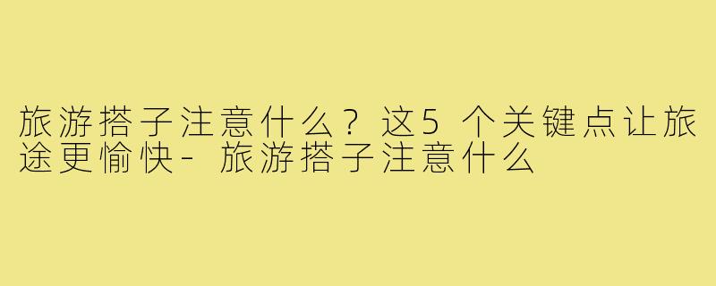 旅游搭子注意什么？这5个关键点让旅途更愉快-旅游搭子注意什么