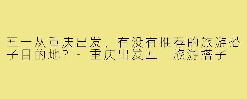 五一从重庆出发,有没有推荐的旅游搭子目的地?-重庆出发五一旅游搭子