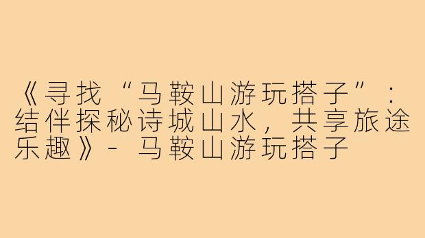 《寻找“马鞍山游玩搭子”:结伴探秘诗城山水,共享旅途乐趣》-马鞍山游玩搭子