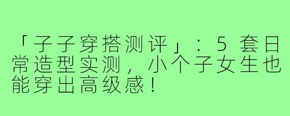 「子子穿搭测评」：5套日常造型实测，小个子女生也能穿出高级感！