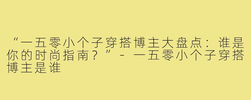 “一五零小个子穿搭博主大盘点：谁是你的时尚指南？”