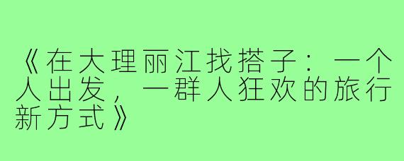 《在大理丽江找搭子：一个人出发，一群人狂欢的旅行新方式》