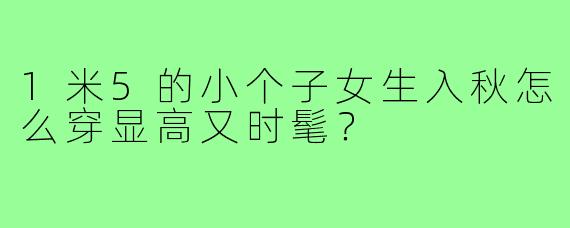 1米5的小个子女生入秋怎么穿显高又时髦？