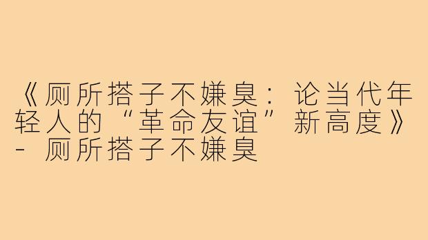 《厕所搭子不嫌臭：论当代年轻人的“革命友谊”新高度》-厕所搭子不嫌臭