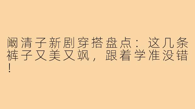 阚清子新剧穿搭盘点：这几条裤子又美又飒，跟着学准没错！