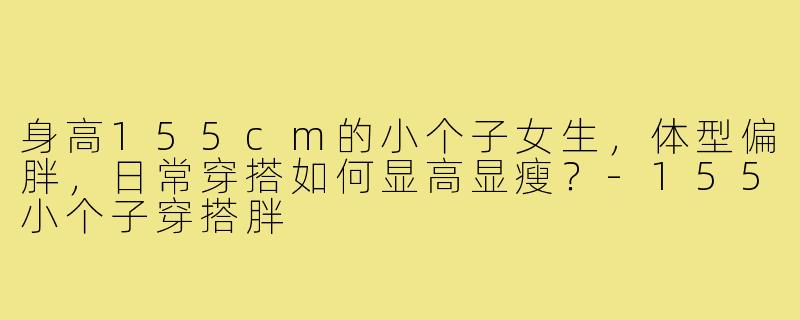 身高155cm的小个子女生，体型偏胖，日常穿搭如何显高显瘦？-155小个子穿搭胖