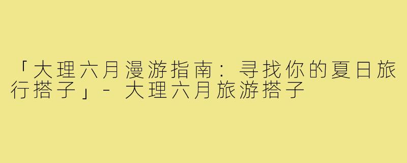 「大理六月漫游指南：寻找你的夏日旅行搭子」-大理六月旅游搭子