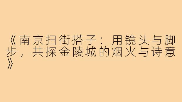 《南京扫街搭子：用镜头与脚步，共探金陵城的烟火与诗意》